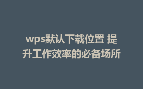 wps默认下载位置 提升工作效率的必备场所