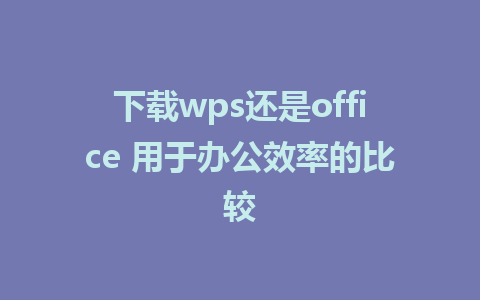 下载wps还是office 用于办公效率的比较